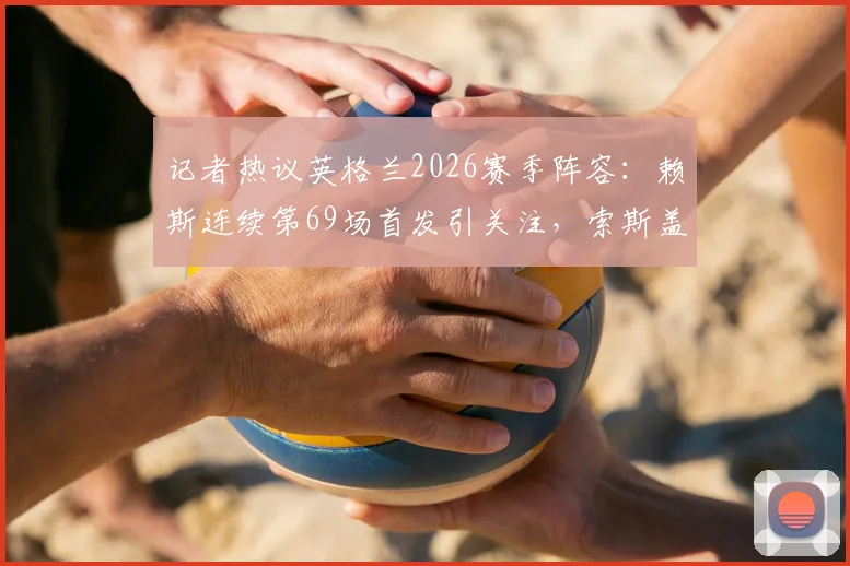 记者热议英格兰2026赛季阵容：赖斯连续第69场首发引关注，索斯盖特选人受质疑