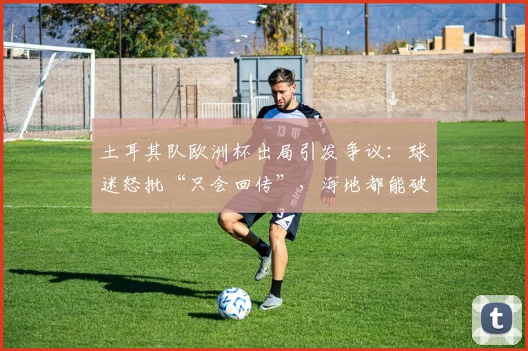 土耳其队欧洲杯出局引发争议：球迷怒批“只会回传”，海地都能破门我们为何不能？