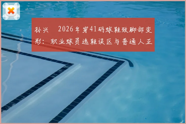 孙兴慜2026年穿41码球鞋致脚部变形:职业球员选鞋误区与普通人正确选码指南