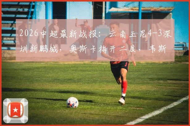 2026中超最新战报:云南玉昆4-3深圳新鹏城,奥斯卡梅开二度,韦斯利1射2传主导比赛