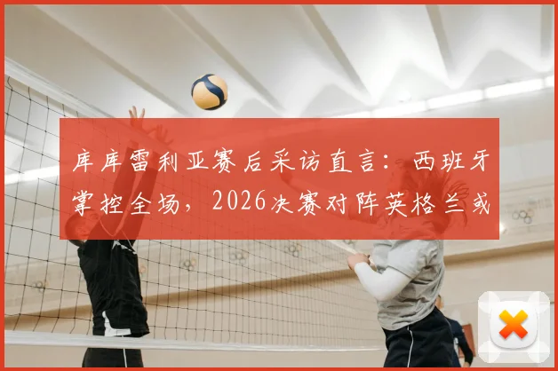 库库雷利亚赛后采访直言：西班牙掌控全场，2026决赛对阵英格兰或阿根廷并无区别
