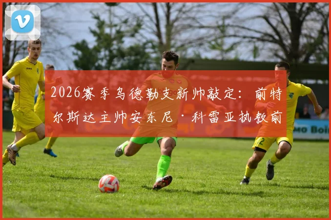 2026赛季乌德勒支新帅敲定：前特尔斯达主帅安东尼·科雷亚执教前景、战术风格及球队影响深度分析