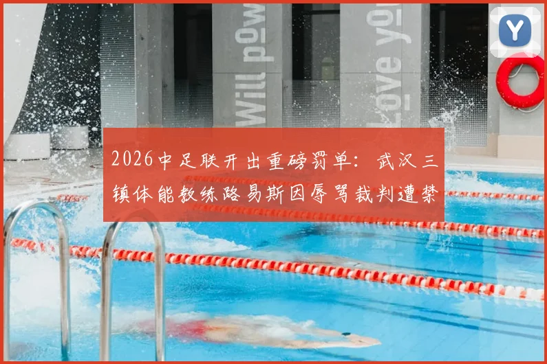 2026中足联开出重磅罚单：武汉三镇体能教练路易斯因辱骂裁判遭禁赛5场罚款5万元详细通报