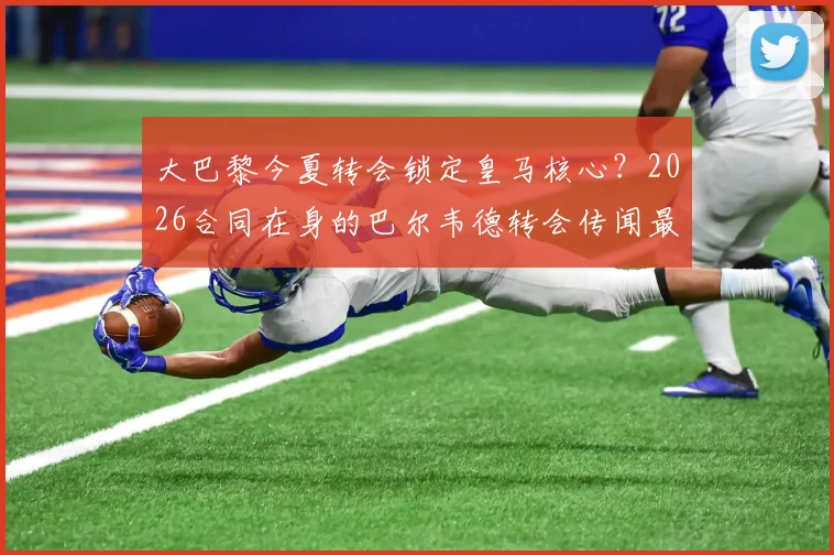 大巴黎今夏转会锁定皇马核心？2026合同在身的巴尔韦德转会传闻最新进展分析与皇马态度解读