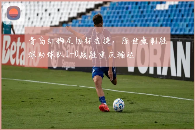青岛红狮足协杯告捷,陈世豪制胜球助球队1-0战胜重庆瀚达