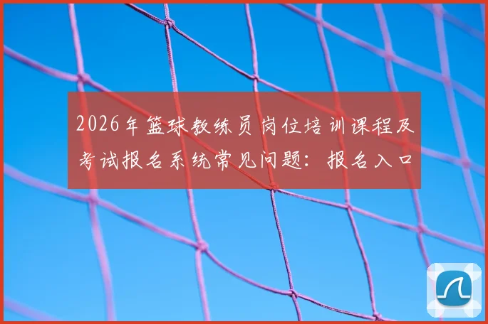 2026年篮球教练员岗位培训课程及考试报名系统常见问题：报名入口、费用标准与备考指南