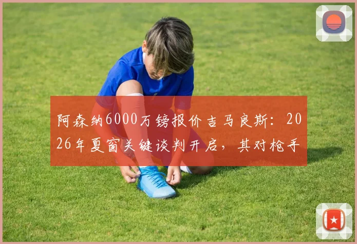 阿森纳6000万镑报价吉马良斯:2026年夏窗关键谈判开启,其对枪手中场升级至关重要