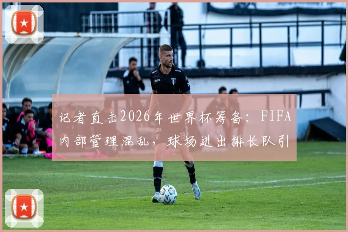 记者直击2026年世界杯筹备:FIFA内部管理混乱,球场进出排长队引多方质疑
