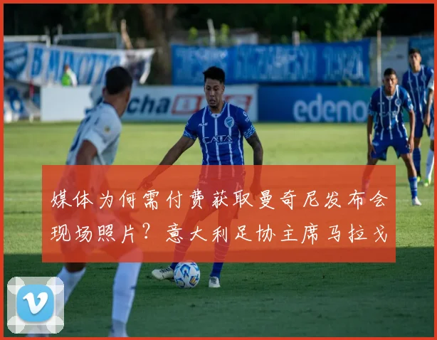 媒体为何需付费获取曼奇尼发布会现场照片？意大利足协主席马拉戈详解2026年起图片版权政策