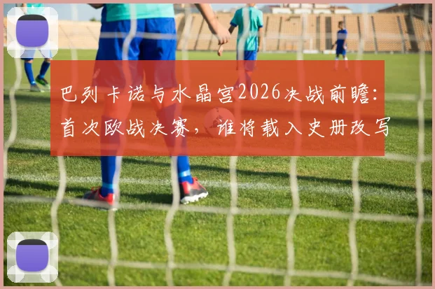 巴列卡诺与水晶宫2026决战前瞻：首次欧战决赛，谁将载入史册改写队史？