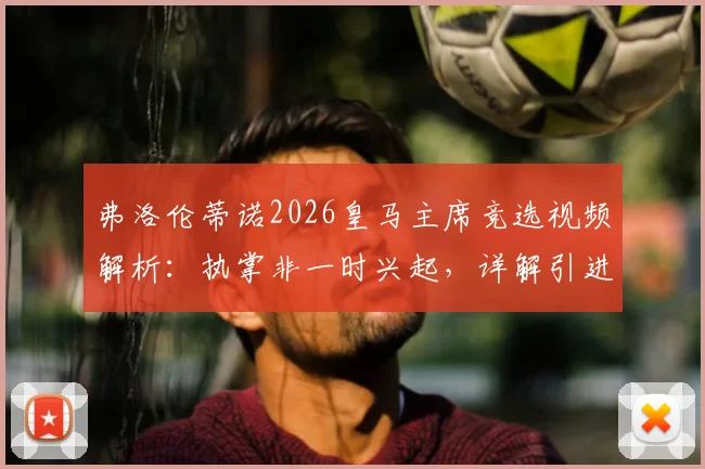 弗洛伦蒂诺2026皇马主席竞选视频解析:执掌非一时兴起,详解引进姆巴佩全过程与未来蓝图