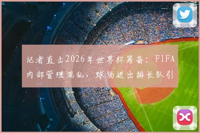 记者直击2026年世界杯筹备：FIFA内部管理混乱，球场进出排长队引多方质疑