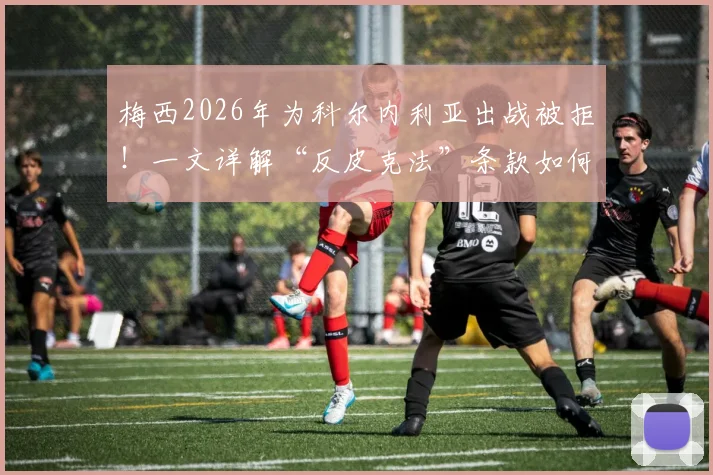 梅西2026年为科尔内利亚出战被拒！一文详解“反皮克法”条款如何限制巴萨球星