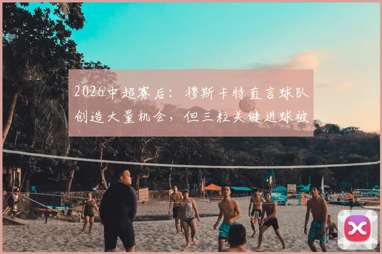 2026中超赛后：穆斯卡特直言球队创造大量机会，但三粒关键进球被判无效引热议