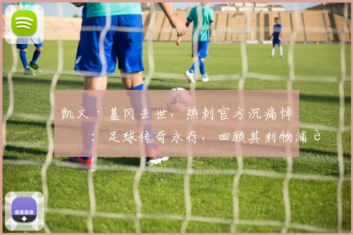 凯文·基冈去世，热刺官方沉痛悼念：足球传奇永存，回顾其利物浦辉煌生涯与历史地位