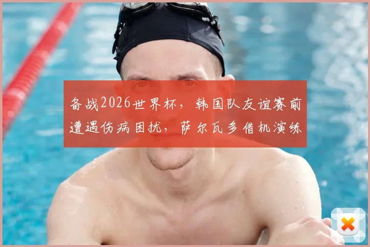 备战2026世界杯，韩国队友谊赛前遭遇伤病困扰，萨尔瓦多借机演练新阵容