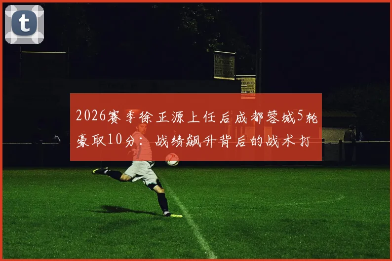 2026赛季徐正源上任后成都蓉城5轮豪取10分：战绩飙升背后的战术打法与换帅数据全解析，附球队现状深度评述