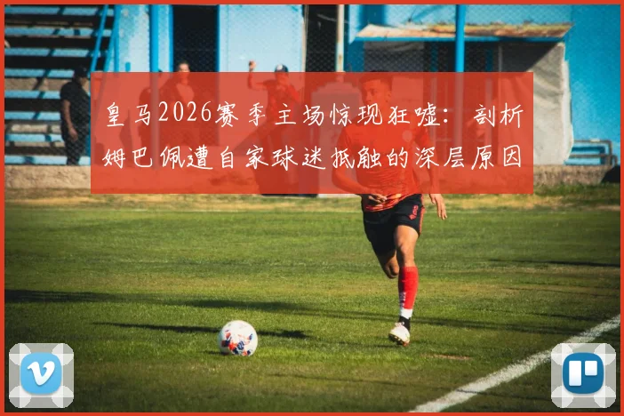 皇马2026赛季主场惊现狂嘘：剖析姆巴佩遭自家球迷抵触的深层原因与影响